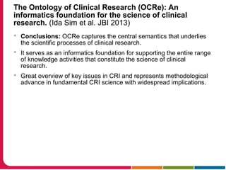 The Ontology of Clinical Research (OCRe): An
informatics foundation for the science of clinical
research. (Ida Sim et al. JBI 2013)
 Conclusions: OCRe captures the central semantics that underlies
the scientific processes of clinical research.
 It serves as an informatics foundation for supporting the entire range
of knowledge activities that constitute the science of clinical
research.
 Great overview of key issues in CRI and represents methodological
advance in fundamental CRI science with widespread implications.
 