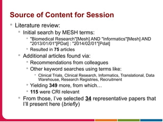 Source of Content for Session
 Literature review:
 Initial search by MESH terms:
 "Biomedical Research"[Mesh] AND "Informatics"[Mesh] AND
"2013/01/01"[PDat] : "2014/02/01"[Pdat]
 Resulted in 75 articles
 Additional articles found via:
 Recommendations from colleagues
 Other keyword searches using terms like:
 Clinical Trials, Clinical Research, Informatics, Translational, Data
Warehouse, Research Registries, Recruitment
 Yielding 349 more, from which…
 115 were CRI relevant
 From those, I’ve selected 34 representative papers that
I’ll present here (briefly)
 