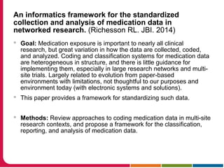 An informatics framework for the standardized
collection and analysis of medication data in
networked research. (Richesson RL. JBI. 2014)
 Goal: Medication exposure is important to nearly all clinical
research, but great variation in how the data are collected, coded,
and analyzed. Coding and classification systems for medication data
are heterogeneous in structure, and there is little guidance for
implementing them, especially in large research networks and multi-
site trials. Largely related to evolution from paper-based
environments with limitations, not thoughtful to our purposes and
environment today (with electronic systems and solutions).
 This paper provides a framework for standardizing such data.
 Methods: Review approaches to coding medication data in multi-site
research contexts, and propose a framework for the classification,
reporting, and analysis of medication data.
 