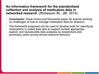 An informatics framework for the standardized
collection and analysis of medication data in
networked research. (Richesson RL. JBI. 2014)
 Conclusion: Great review and framework paper for anyone working
on challenges of how to manage medication data for research.
 The framework proposed can be used to develop tools for classifying
medications in coded data sets to support context appropriate,
explicit, and reproducible data analyses by researchers and
secondary users across clinical research domains.
 