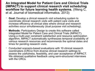 An Integrated Model for Patient Care and Clinical Trials
(IMPACT) to support clinical research visit scheduling
workflow for future learning health systems. (Weng C,
et al. Journal of biomedical informatics. 2013)
 Goal: Develop a clinical research visit scheduling system to
coordinate clinical research visits with patient care visits and
increase efficiency at clinical sites where clinical and research
activities occur simultaneously (dual purpose visit scheduling).
 Methods: Participatory Design to create this software called
Integrated Model for Patient Care and Clinical Trials (IMPACT).
Using a multi-user constraint satisfaction and resource optimization
algorithm, IMPACT automatically synthesizes temporal availability of
various research resources and recommends the optimal dates and
times for pending research visits.
 Conducted scenario-based evaluations with 10 clinical research
coordinators (CRCs) from diverse clinical research settings to
assess the usefulness, feasibility, and user acceptance of IMPACT.
We obtained qualitative feedback using semi-structured interviews
with the CRCs.
 