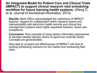 An Integrated Model for Patient Care and Clinical Trials
(IMPACT) to support clinical research visit scheduling
workflow for future learning health systems. (Weng C,
et al. Journal of biomedical informatics. 2013)
 Results: Most CRCs acknowledged the usefulness of IMPACT
features. Support for collaboration within research teams and
interoperability with electronic health records and clinical trial
management systems were highly requested features. Good user
acceptance.
 Conclusion: Nice example of using classic informatics approaches
to develop needed solution where no good one currently exists.
Concepts are generalizable.
 Next step to compare the effectiveness of IMPACT with that of
existing scheduling solutions on the market and conducting field
tests.
 