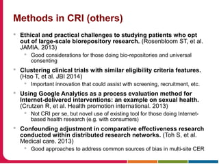 Methods in CRI (others)
 Ethical and practical challenges to studying patients who opt
out of large-scale biorepository research. (Rosenbloom ST, et al.
JAMIA. 2013)
 Good considerations for those doing bio-repositories and universal
consenting
 Clustering clinical trials with similar eligibility criteria features.
(Hao T, et al. JBI 2014)
 Important innovation that could assist with screening, recruitment, etc.
 Using Google Analytics as a process evaluation method for
Internet-delivered interventions: an example on sexual health.
(Crutzen R, et al. Health promotion international. 2013)
 Not CRI per se, but novel use of existing tool for those doing Internet-
based health research (e.g. with consumers)
 Confounding adjustment in comparative effectiveness research
conducted within distributed research networks. (Toh S, et al.
Medical care. 2013)
 Good approaches to address common sources of bias in multi-site CER
 