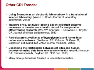 Other CRI Trends:
 Using Evernote as an electronic lab notebook in a translational
science laboratory. (Walsh E, Cho I. Journal of laboratory
automation. 2013)
 Measure once, cut twice--adding patient-reported outcome
measures to the electronic health record for comparative
effectiveness research. (Wu AW, Kharrazi H, Boulware LE, Snyder
CF. Journal of clinical epidemiology. 2013)
 Participatory surveillance of hypoglycemia and harms in an
online social network. (Weitzman ER, Kelemen S, Quinn M,
Eggleston EM, Mandl KD. JAMA internal medicine. 2013)
 Describing the relationship between cat bites and human
depression using data from an electronic health record. (Hanauer
DA, Ramakrishnan N, Seyfried LS. PloS one. 2013)
 Many more publications focused in research informatics…
 