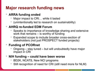 Major research funding news
 ARRA funding ended
 Major impact to CRI… while it lasted
 (unintentionally led to research on sustainability)
 AHRQ re-funded EDM Forum
 Speaks to importance of knowledge sharing and extensive
work that remains – is worthy of funding
 Expanded scope to include broader cross-section of
stakeholders (not just PROSPECT funded projects)
 Funding of PCORnet
 Ongoing – stay tuned – but will undoubtedly have major
impact in CRI
 NIH funding – could have been worse
 BD2K, NCATS, New NCI programs
 Still recognition of need for CRI (still need more for NLM)
 