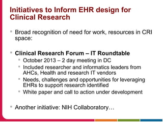 Initiatives to Inform EHR design for
Clinical Research
 Broad recognition of need for work, resources in CRI
space:
 Clinical Research Forum – IT Roundtable
 October 2013 – 2 day meeting in DC
 Included researcher and informatics leaders from
AHCs, Health and research IT vendors
 Needs, challenges and opportunities for leveraging
EHRs to support research identified
 White paper and call to action under development
 Another initiative: NIH Collaboratory…
 
