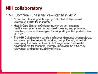 NIH collaboratory
 NIH Common Fund initiaitive – started in 2012
 Focus on rethinking trials – pragmatic clinical trials – and
leveraging EHRs for research.
 Health Care Systems Collaboratory program, engages
healthcare systems as partners in discussing and promoting
activities, tools, and strategies for supporting active participation
in PCTs.
 The NIH Collaboratory consists of seven demonstration projects,
and seven problem-specific working group ‘Cores’, aimed at
leveraging the data captured in heterogeneous ‘real-world’
environments for research, thereby improving the efficiency,
relevance, and generalizability of trials.
 