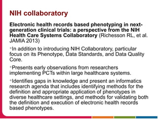 NIH collaboratory
Electronic health records based phenotyping in next-
generation clinical trials: a perspective from the NIH
Health Care Systems Collaboratory (Richesson RL, et al.
JAMIA 2013)
In addition to introducing NIH Collaboratory, particular
focus on its Phenotype, Data Standards, and Data Quality
Core.
Presents early observations from researchers
implementing PCTs within large healthcare systems.
Identifies gaps in knowledge and present an informatics
research agenda that includes identifying methods for the
definition and appropriate application of phenotypes in
diverse healthcare settings, and methods for validating both
the definition and execution of electronic health records
based phenotypes.
 