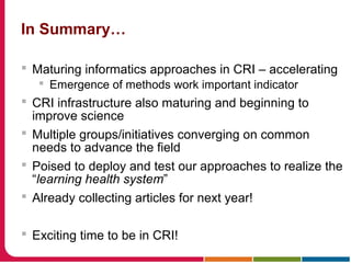 In Summary…
 Maturing informatics approaches in CRI – accelerating
 Emergence of methods work important indicator
 CRI infrastructure also maturing and beginning to
improve science
 Multiple groups/initiatives converging on common
needs to advance the field
 Poised to deploy and test our approaches to realize the
“learning health system”
 Already collecting articles for next year!
 Exciting time to be in CRI!
 