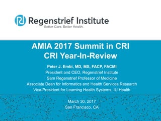 AMIA 2017 Summit in CRI
CRI Year-In-Review
Peter J. Embi, MD, MS, FACP, FACMI
President and CEO, Regenstrief Institute
Sam Regenstrief Professor of Medicine
Associate Dean for Informatics and Health Services Research
Vice-President for Learning Health Systems, IU Health
March 30, 2017
San Francisco, CA
 