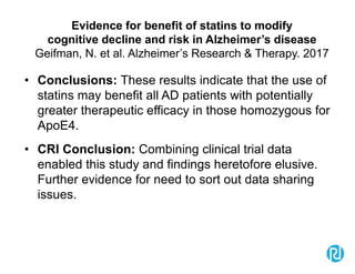 Evidence for benefit of statins to modify
cognitive decline and risk in Alzheimer’s disease
Geifman, N. et al. Alzheimer’s Research & Therapy. 2017
• Conclusions: These results indicate that the use of
statins may benefit all AD patients with potentially
greater therapeutic efficacy in those homozygous for
ApoE4.
• CRI Conclusion: Combining clinical trial data
enabled this study and findings heretofore elusive.
Further evidence for need to sort out data sharing
issues.
 