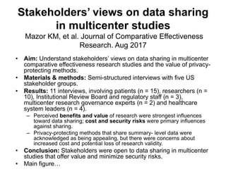 Stakeholders’ views on data sharing
in multicenter studies
Mazor KM, et al. Journal of Comparative Effectiveness
Research. Aug 2017
• Aim: Understand stakeholders’ views on data sharing in multicenter
comparative effectiveness research studies and the value of privacy-
protecting methods.
• Materials & methods: Semi-structured interviews with five US
stakeholder groups.
• Results: 11 interviews, involving patients (n = 15), researchers (n =
10), Institutional Review Board and regulatory staff (n = 3),
multicenter research governance experts (n = 2) and healthcare
system leaders (n = 4).
– Perceived benefits and value of research were strongest influences
toward data sharing; cost and security risks were primary influences
against sharing.
– Privacy-protecting methods that share summary- level data were
acknowledged as being appealing, but there were concerns about
increased cost and potential loss of research validity.
• Conclusion: Stakeholders were open to data sharing in multicenter
studies that offer value and minimize security risks.
• Main figure…
 