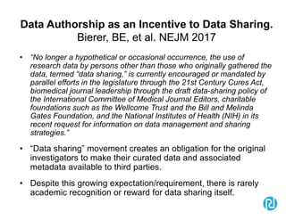 Data Authorship as an Incentive to Data Sharing.
Bierer, BE, et al. NEJM 2017
• “No longer a hypothetical or occasional occurrence, the use of
research data by persons other than those who originally gathered the
data, termed “data sharing,” is currently encouraged or mandated by
parallel efforts in the legislature through the 21st Century Cures Act,
biomedical journal leadership through the draft data-sharing policy of
the International Committee of Medical Journal Editors, charitable
foundations such as the Wellcome Trust and the Bill and Melinda
Gates Foundation, and the National Institutes of Health (NIH) in its
recent request for information on data management and sharing
strategies.”
• “Data sharing” movement creates an obligation for the original
investigators to make their curated data and associated
metadata available to third parties.
• Despite this growing expectation/requirement, there is rarely
academic recognition or reward for data sharing itself.
 