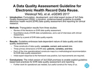 A Data Quality Assessment Guideline for
Electronic Health Record Data Reuse.
Weiskopf NG, et al. eGEMS 2017
• Introduction: Formulation, development, and initial expert review of 3x3 Data
Quality Assessment (DQA), a dynamic, evidence-based guideline to enable
electronic health record (EHR) data quality assessment and reporting for clinical
research.
• Methods: Triangulation results from three studies:
– Review of the literature on EHR data quality assessment,
– Quantitative study of EHR data completeness, and a set of interviews with clinical
researchers.
– Review by a panel of EHR data quality experts.
• Results: Guideline embraces task-dependent nature of data quality and data
quality assessment.
– Three constructs of data quality: complete, correct, and current data.
– Three primary dimensions of EHR data: patients, variables, and time.
– Each of the nine operationalized constructs maps to a methodological recommendation
for EHR data quality assessment.
– Initial expert response to the framework was positive, but improvements are required.
• Conclusions: The initial version of 3x3 DQA promises to enable explicit guideline-
based best practices for EHR data quality assessment and reporting.
– Further work for operational use needed, but useful construct for many of us.
 