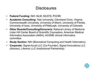 Disclosures
• Federal Funding: NIH: NLM, NCATS; PCORI
• Academic Consulting: Yale University, Cleveland Clinic, Virginia
Commonwealth University, University of Miami, University of Florida,
University of Iowa, University of Pittsburgh, University of Colorado
• Other Boards/Consulting/Honoraria: National Library of Medicine
Lister Hill Center Board of Scientific Counselors, American Medical
Informatics Association (AMIA), ACGME clinical informatics
committee
• Study Section: NIH (Biomedical Computing and Health Informatics)
• Corporate: Signet Accel LLC (Co-Founder), Signet Innovations LLC
(Advisor), Lifeomic LLC (Institutional Partnership)
 