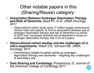 Other notable papers in this
(Sharing/Reuse) category:
• Association Between Androgen Deprivation Therapy
and Risk of Dementia. Nead KT, et al. JAMA Oncology
2017
– Observational cohort study using 11 million largely unstructured
clinical notes and reports, to find an association between use of
androgen deprivation therapy and risk of dementia in a cohort
of 9272 men. Increased absolute risk of dementia in those on
androgen deprivation therapy was 4.4% at 5 years.
• Observational cohort studies and the challenges of in
silico experiments. Walsh CG, Johnson KB. JAMA
oncology. 2017
– Commentary related to earlier article on androgen
deprivation therapy and dementia – hilighting key challenges
of secondary use
• Data Sharing and Cardiology. Pranammya, D. Journal of
the American College of Cardiology 2017
 