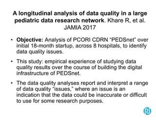 A longitudinal analysis of data quality in a large
pediatric data research network. Khare R, et al.
JAMIA 2017
• Objective: Analysis of PCORI CDRN “PEDSnet” over
initial 18-month startup, across 8 hospitals, to identify
data quality issues.
• This study: empirical experience of studying data
quality results over the course of building the digital
infrastructure of PEDSnet.
• The data quality analyses report and interpret a range
of data quality “issues,” where an issue is an
indication that the data could be inaccurate or difficult
to use for some research purposes.
 