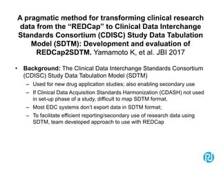 A pragmatic method for transforming clinical research
data from the “REDCap” to Clinical Data Interchange
Standards Consortium (CDISC) Study Data Tabulation
Model (SDTM): Development and evaluation of
REDCap2SDTM. Yamamoto K, et al. JBI 2017
• Background: The Clinical Data Interchange Standards Consortium
(CDISC) Study Data Tabulation Model (SDTM)
– Used for new drug application studies; also enabling secondary use
– If Clinical Data Acquisition Standards Harmonization (CDASH) not used
in set-up phase of a study, difficult to map SDTM format.
– Most EDC systems don’t export data in SDTM format;
– To facilitate efficient reporting/secondary use of research data using
SDTM, team developed approach to use with REDCap
 