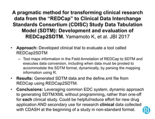 A pragmatic method for transforming clinical research
data from the “REDCap” to Clinical Data Interchange
Standards Consortium (CDISC) Study Data Tabulation
Model (SDTM): Development and evaluation of
REDCap2SDTM. Yamamoto K, et al. JBI 2017
• Approach: Developed clinical trial to evaluate a tool called
REDCap2SDTM
– Tool maps information in the Field Annotation of REDCap to SDTM and
executes data conversion, including when data must be pivoted to
accommodate the SDTM format, dynamically, by parsing the mapping
information using R.
• Results: Generated SDTM data and the define.xml file from
REDCap using REDCap2SDTM.
• Conclusions: Leveraging common EDC system, dynamic approach
to generating SDTM/XML without programming, rather than one-off
for each clinical study. Could be helpful/reduce effort for new drug
application AND secondary use for research clinical data collected
with CDASH at the beginning of a study in non-standard format.
 