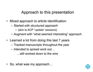 Approach to this presentation
• Mixed approach to article identification:
– Started with structured approach
• (akin to ACP “update” sessions)
– Augment with “what seemed interesting” approach
• Learned a lot from doing this last 7 years
– Tracked manuscripts throughout the year
– Intended to spread work out…
…still worked down to the wire
• So, what was my approach…
 