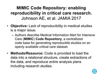 MIMIC Code Repository: enabling
reproducibility in critical care research.
Johnson AE, et al. JAMIA 2017
• Objective: Lack of reproducibility in medical studies
is a major issue.
– Authors describe Medical Information Mart for Intensive
Care (MIMIC) Code Repository, a centrallized
code base for generating reproducible studies on an
openly available critical care dataset.
• Methods/Resource: Code is provided to load the
data into a relational structure, create extractions of
the data, and reproduce entire analysis plans
including research studies.
 