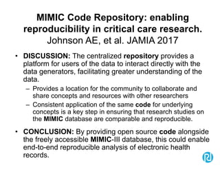 MIMIC Code Repository: enabling
reproducibility in critical care research.
Johnson AE, et al. JAMIA 2017
• DISCUSSION: The centralized repository provides a
platform for users of the data to interact directly with the
data generators, facilitating greater understanding of the
data.
– Provides a location for the community to collaborate and
share concepts and resources with other researchers
– Consistent application of the same code for underlying
concepts is a key step in ensuring that research studies on
the MIMIC database are comparable and reproducible.
• CONCLUSION: By providing open source code alongside
the freely accessible MIMIC-III database, this could enable
end-to-end reproducible analysis of electronic health
records.
 