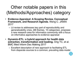 Other notable papers in this
(Methods/Approaches) category
• Evidence Appraisal: A Scoping Review, Conceptual
Framework, and Research Agenda. Weng C. JAMIA
2017
– Lit review to addresses key part of reproducibility and
generalizability crisis, (68 themes, 10 categories), proposes
a new research area for informatics community with a focus
on informatics approaches to evidence appraisal
• Dynamic-ETL: a hybrid approach for health data
extraction, transformation and loading. Ong TC, et al.
BMC Med Inform Dec Making 2017
– Excellent description of new approach to facilitating ETL
from disparate sources to a common, prevailing data model
 