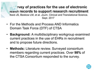 A survey of practices for the use of electronic
health records to support research recruitment
Obeid JS, Beskow LM, et al. Journ. Clinical and Translational Science.
Sept. 2017
• For the Methods and Process AND Informatics
Domain Task Force (DTF) of CTSA
• Background: A multidisciplinary workgroup examined
current practices in the use of EHRs in recruitment
and to propose future directions.
• Methods: Literature review. Surveyed consortium
members regarding current practices. Over 98% of
the CTSA Consortium responded to the survey.
 