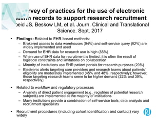 A survey of practices for the use of electronic
health records to support research recruitment
Obeid JS, Beskow LM, et al. Journ. Clinical and Translational
Science. Sept. 2017
• Findings: Related to EHR-based methods:
– Brokered access to data warehouses (94%) and self-service query (92%) are
widely implemented and used
– Demand for EHR data for research use is high (88%)
– When use of EHR data for recruitment is limited, it is often the result of
logistical constraints and limitations on collaboration
– Minority of institutions use EHR patient portals for research purposes (20%)
– Electronic alerts targeting care providers and research teams about patients’
eligibility are moderately implemented (45% and 48%, respectively); however,
those targeting research teams seem to be higher demand (22% and 39%,
respectively)
• Related to workflow and regulatory processes
– A variety of direct patient engagement (e.g., registries of potential research
subjects) are implemented at the majority of institutions
– Many institutions provide a combination of self-service tools, data analysts and
recruitment specialists
• Recruitment procedures (including cohort identification and contact) vary
widely
 