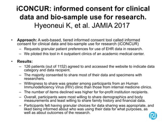 iCONCUR: informed consent for clinical
data and bio-sample use for research.
Hyeoneui K, et al. JAMIA 2017
• Approach: A web-based, tiered informed consent tool called informed
consent for clinical data and bio-sample use for research (iCONCUR)
– Requests granular patient preferences for use of EHR data in research.
– We piloted this tool in 4 outpatient clinics of an academic medical center.
• Results:
– 126 patients (out of 1152) agreed to and accessed the website to indicate data
category and data recipient.
– The majority consented to share most of their data and specimens with
researchers.
– Willingness to share was greater among participants from an Human
Immunodeficiency Virus (HIV) clinic than those from internal medicine clinics.
– The number of items declined was higher for for-profit institution recipients.
– Overall, participants were most willing to share demographics and body
measurements and least willing to share family history and financial data.
– Participants felt having granular choices for data sharing was appropriate, and
liked being informed about who was using their data for what purposes, as
well as about outcomes of the research.
 