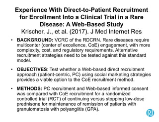 Experience With Direct-to-Patient Recruitment
for Enrollment Into a Clinical Trial in a Rare
Disease: A Web-Based Study
Krischer, J., et al. (2017). J Med Internet Res
• BACKGROUND: VCRC of the RDCRN. Rare diseases require
multicenter (center of excellence, CoE) engagement, with more
complexity, cost, and regulatory requirements. Alternative
recruitment strategies need to be tested against this standard
model.
• OBJECTIVES: Test whether a Web-based direct recruitment
approach (patient-centric, PC) using social marketing strategies
provides a viable option to the CoE recruitment method.
• METHODS: PC recruitment and Web-based informed consent
was compared with CoE recruitment for a randomized
controlled trial (RCT) of continuing versus stopping low-dose
prednisone for maintenance of remission of patients with
granulomatosis with polyangiitis (GPA).
 
