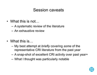 Session caveats
• What this is not…
– A systematic review of the literature
– An exhaustive review
• What this is…
– My best attempt at briefly covering some of the
representative CRI literature from the past year
– A snap-shot of excellent CRI activity over past year+
– What I thought was particularly notable
 