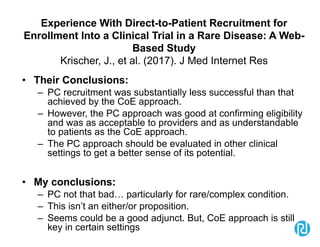 Experience With Direct-to-Patient Recruitment for
Enrollment Into a Clinical Trial in a Rare Disease: A Web-
Based Study
Krischer, J., et al. (2017). J Med Internet Res
• Their Conclusions:
– PC recruitment was substantially less successful than that
achieved by the CoE approach.
– However, the PC approach was good at confirming eligibility
and was as acceptable to providers and as understandable
to patients as the CoE approach.
– The PC approach should be evaluated in other clinical
settings to get a better sense of its potential.
• My conclusions:
– PC not that bad… particularly for rare/complex condition.
– This isn’t an either/or proposition.
– Seems could be a good adjunct. But, CoE approach is still
key in certain settings
 