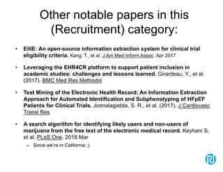Other notable papers in this
(Recruitment) category:
• EliIE: An open-source information extraction system for clinical trial
eligibility criteria. Kang, T., et al. J Am Med Inform Assoc. Apr 2017
• Leveraging the EHR4CR platform to support patient inclusion in
academic studies: challenges and lessons learned. Girardeau, Y., et al.
(2017). BMC Med Res Methodol
• Text Mining of the Electronic Health Record: An Information Extraction
Approach for Automated Identification and Subphenotyping of HFpEF
Patients for Clinical Trials. Jonnalagadda, S. R., et al. (2017). J Cardiovasc
Transl Res
• A search algorithm for identifying likely users and non-users of
marijuana from the free text of the electronic medical record. Keyhani S,
et al. PLoS One. 2018 Mar
– Since we’re in California ;)
 
