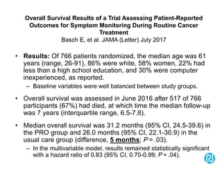 Overall Survival Results of a Trial Assessing Patient-Reported
Outcomes for Symptom Monitoring During Routine Cancer
Treatment
Basch E, et al. JAMA (Letter) July 2017
• Results: Of 766 patients randomized, the median age was 61
years (range, 26-91), 86% were white, 58% women, 22% had
less than a high school education, and 30% were computer
inexperienced, as reported.
– Baseline variables were well balanced between study groups.
• Overall survival was assessed in June 2016 after 517 of 766
participants (67%) had died, at which time the median follow-up
was 7 years (interquartile range, 6.5-7.8).
• Median overall survival was 31.2 months (95% CI, 24.5-39.6) in
the PRO group and 26.0 months (95% CI, 22.1-30.9) in the
usual care group (difference, 5 months; P = .03).
– In the multivariable model, results remained statistically significant
with a hazard ratio of 0.83 (95% CI, 0.70-0.99; P = .04).
 