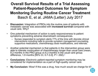 Overall Survival Results of a Trial Assessing
Patient-Reported Outcomes for Symptom
Monitoring During Routine Cancer Treatment
Basch E, et al. JAMA (Letter) July 2017
• Discussion: Integration of PROs into the routine care of patients with
metastatic cancer was associated with increased survival compared with
usual care. Why?
• One potential mechanism of action is early responsiveness to patient
symptoms preventing adverse downstream consequences.
– Nurses responded to symptom alerts 77% of the time with discrete clinical
interventions including calls to provide symptom management counseling,
supportive medications, chemotherapy dose modifications, and referrals.
• Another potential mechanism is that patients in the intervention group were
able to tolerate continuation of chemotherapy longer than usual care (mean,
8.2 months in the PRO group vs 6.3 months in the usual care group;
difference, 1.9 months [95% CI, 0.7-3.0]; P = .002).4
• Conclusions: Electronic patient-reported symptom monitoring may be
considered for implementation as a part of high-quality cancer care.
• My Conclusion: Wow! If this was a drug, how much would we charge for it?
 