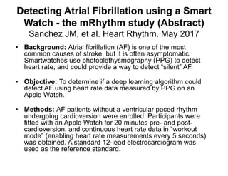 Detecting Atrial Fibrillation using a Smart
Watch - the mRhythm study (Abstract)
Sanchez JM, et al. Heart Rhythm. May 2017
• Background: Atrial fibrillation (AF) is one of the most
common causes of stroke, but it is often asymptomatic.
Smartwatches use photoplethysmography (PPG) to detect
heart rate, and could provide a way to detect “silent” AF.
• Objective: To determine if a deep learning algorithm could
detect AF using heart rate data measured by PPG on an
Apple Watch.
• Methods: AF patients without a ventricular paced rhythm
undergoing cardioversion were enrolled. Participants were
fitted with an Apple Watch for 20 minutes pre- and post-
cardioversion, and continuous heart rate data in “workout
mode” (enabling heart rate measurements every 5 seconds)
was obtained. A standard 12-lead electrocardiogram was
used as the reference standard.
 