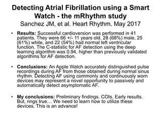 Detecting Atrial Fibrillation using a Smart
Watch - the mRhythm study
Sanchez JM, et al. Heart Rhythm. May 2017
• Results: Successful cardioversion was performed in 41
patients. They were 66 +/- 11 years old, 28 (68%) male, 25
(61%) white, and 22 (54%) had normal left ventricular
function. The C-statistic for AF detection using the deep
learning algorithm was 0.94, higher than previously validated
algorithms for AF detection.
• Conclusions: An Apple Watch accurately distinguished pulse
recordings during AF from those obtained during normal sinus
rhythm. Detecting AF using commonly and continuously worn
devices may represent a novel opportunity to passively and
automatically detect asymptomatic AF.
• My conclusions: Preliminary findings. COIs. Early results.
But, rings true… We need to learn how to utilize these
devices. This is an advance!
 