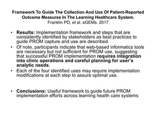Framework To Guide The Collection And Use Of Patient-Reported
Outcome Measures In The Learning Healthcare System.
Franklin PD, et al. eGEMs. 2017
• Results: Implementation framework and steps that are
consistently identified by stakeholders as best practices to
guide PROM capture and use are described.
• Of note, participants indicate that web-based informatics tools
are necessary but not sufficient for PROM use, suggesting
that successful PROM implementation requires integration
into clinic operations and careful planning for user’s
analytic needs.
• Each of the four identified uses may require implementation
modifications at each step to assure optimal use.
• Conclusions: Useful framework to guide future PROM
implementation efforts across learning health care systems
 