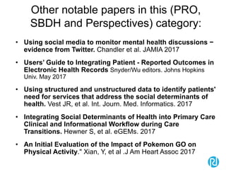 Other notable papers in this (PRO,
SBDH and Perspectives) category:
• Using social media to monitor mental health discussions −
evidence from Twitter. Chandler et al. JAMIA 2017
• Users’ Guide to Integrating Patient - Reported Outcomes in
Electronic Health Records Snyder/Wu editors. Johns Hopkins
Univ. May 2017
• Using structured and unstructured data to identify patients'
need for services that address the social determinants of
health. Vest JR, et al. Int. Journ. Med. Informatics. 2017
• Integrating Social Determinants of Health into Primary Care
Clinical and Informational Workflow during Care
Transitions. Hewner S, et al. eGEMs. 2017
• An Initial Evaluation of the Impact of Pokemon GO on
Physical Activity." Xian, Y, et al .J Am Heart Assoc 2017
 