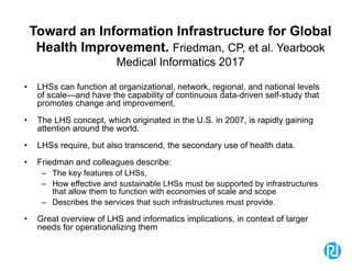 Toward an Information Infrastructure for Global
Health Improvement. Friedman, CP, et al. Yearbook
Medical Informatics 2017
• LHSs can function at organizational, network, regional, and national levels
of scale—and have the capability of continuous data-driven self-study that
promotes change and improvement.
• The LHS concept, which originated in the U.S. in 2007, is rapidly gaining
attention around the world.
• LHSs require, but also transcend, the secondary use of health data.
• Friedman and colleagues describe:
– The key features of LHSs,
– How effective and sustainable LHSs must be supported by infrastructures
that allow them to function with economies of scale and scope
– Describes the services that such infrastructures must provide.
• Great overview of LHS and informatics implications, in context of larger
needs for operationalizing them
 