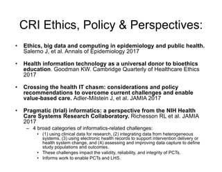 CRI Ethics, Policy & Perspectives:
• Ethics, big data and computing in epidemiology and public health.
Salerno J, et al. Annals of Epidemiology 2017
• Health information technology as a universal donor to bioethics
education. Goodman KW. Cambridge Quarterly of Healthcare Ethics
2017
• Crossing the health IT chasm: considerations and policy
recommendations to overcome current challenges and enable
value-based care. Adler-Milstein J, et al. JAMIA 2017
• Pragmatic (trial) informatics: a perspective from the NIH Health
Care Systems Research Collaboratory. Richesson RL et al. JAMIA
2017
– 4 broad categories of informatics-related challenges:
• (1) using clinical data for research, (2) integrating data from heterogeneous
systems, (3) using electronic health records to support intervention delivery or
health system change, and (4) assessing and improving data capture to define
study populations and outcomes.
• These challenges impact the validity, reliability, and integrity of PCTs.
• Informs work to enable PCTs and LHS.
 