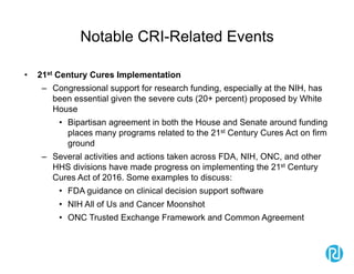 Notable CRI-Related Events
• 21st Century Cures Implementation
– Congressional support for research funding, especially at the NIH, has
been essential given the severe cuts (20+ percent) proposed by White
House
• Bipartisan agreement in both the House and Senate around funding
places many programs related to the 21st Century Cures Act on firm
ground
– Several activities and actions taken across FDA, NIH, ONC, and other
HHS divisions have made progress on implementing the 21st Century
Cures Act of 2016. Some examples to discuss:
• FDA guidance on clinical decision support software
• NIH All of Us and Cancer Moonshot
• ONC Trusted Exchange Framework and Common Agreement
 