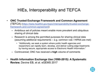 HIEs, Interoperability and TEFCA
• ONC Trusted Exchange Framework and Common Agreement
(TEFCA) (https://beta.healthit.gov/topic/interoperability/trusted-exchange-
framework-and-common-agreement)
– Ambitious set of policies meant enable more prevalent and ubiquitous
sharing of clinical data
– Research is among the permitted purposes for sharing clinical data
(assuming additional requirements – e.g. common rule / HIPAA are met)
• “Additionally, we seek a system where public health agencies and
researchers can rapidly learn, develop, and deliver cutting edge treatments
by having secure, appropriate access to Electronic Health Information.”
– Controversial; ONC has received a high volume of comments
• Health Information Exchange Use (1990-2015): A Systematic
Review. Devine EB, et al. eGEMS 2017
 