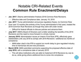 Notable CRI-Related Events
Common Rule Enactment/Delays
• Jan. 2017: Obama administration finalizes 2018 Common Rule Revisions
– Effective date and Compliance date: January 19, 2018
• Jan. 2017: Trump administration announces regulatory freeze, inc Common Rule
• Over next 12 months (the entirety of the Trump administration’s first year): treated the
2018 Common Rule Revisions as though they were still under review
– Difficult for federal officials to discuss policies and advance them
• July 2017: AMIA’s Board of Directors sent a letter extolling the benefits of the 2018
Revisions and the need to move forward in a timely manner
• January 2018: Administration issues an Interim Final Rule (IFR), effectively gave
stakeholders until July 2018 to comply with 2018 Revisions –additional six months of
compliance
– AMIA letter cited in the IFR to support six month delay to give regulated industry
time to harmonize old and new provisions
• March 2018: AMIA submitted comments supporting the proposed effective date of
July 2018, with a compliance date of January 2019.
– This will allow institutions who are able to implement 2018 Revisions by July to
do so, while giving others additional time to come into compliance
 