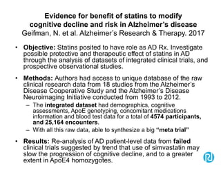Evidence for benefit of statins to modify
cognitive decline and risk in Alzheimer’s disease
Geifman, N. et al. Alzheimer’s Research & Therapy. 2017
• Objective: Statins posited to have role as AD Rx. Investigate
possible protective and therapeutic effect of statins in AD
through the analysis of datasets of integrated clinical trials, and
prospective observational studies.
• Methods: Authors had access to unique database of the raw
clinical research data from 18 studies from the Alzheimer’s
Disease Cooperative Study and the Alzheimer’s Disease
Neuroimaging Initiative conducted from 1993 to 2012.
– The integrated dataset had demographics, cognitive
assessments, ApoE genotyping, concomitant medications
information and blood test data for a total of 4574 participants,
and 25,164 encounters.
– With all this raw data, able to synthesize a big “meta trial”
• Results: Re-analysis of AD patient-level data from failed
clinical trials suggested by trend that use of simvastatin may
slow the progression of cognitive decline, and to a greater
extent in ApoE4 homozygotes.
 