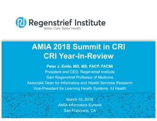 AMIA 2018 Summit in CRI
CRI Year-In-Review
Peter J. Embi, MD, MS, FACP, FACMI
President and CEO, Regenstrief Institute
Sam Regenstrief Professor of Medicine
Associate Dean for Informatics and Health Services Research
Vice-President for Learning Health Systems, IU Health
March 15, 2018
AMIA Informatics Summit
San Francisco, CA
 