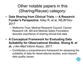 Other notable papers in this
(Sharing/Reuse) category:
• Data Sharing from Clinical Trials — A Research
Funder’s Perspective. Kiley R, et al. NEJM Nov
2017
– Wellcome Trust, Medical Research Council, Cancer
Research UK, Bill and Melinda Gates Foundation
describe importance of sharing clinical trial data
• A Conceptual Framework for Evaluating Data
Suitability for Observational Studies. Shang N. et
al. J Am Med Inform Assoc, 2017.
– Contributes a comprehensive framework for assessing the
suitability of data for observational studies, even beyond
data quality issues.
 
