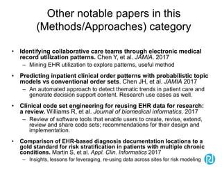 Other notable papers in this
(Methods/Approaches) category
• Identifying collaborative care teams through electronic medical
record utilization patterns. Chen Y, et al. JAMIA. 2017
– Mining EHR utilization to explore patterns, useful method
• Predicting inpatient clinical order patterns with probabilistic topic
models vs conventional order sets. Chen JH, et al. JAMIA 2017
– An automated approach to detect thematic trends in patient care and
generate decision support content. Research use cases as well.
• Clinical code set engineering for reusing EHR data for research:
a review. Williams R, et al. Journal of biomedical informatics. 2017
– Review of software tools that enable users to create, revise, extend,
review and share code sets; recommendations for their design and
implementation.
• Comparison of EHR-based diagnosis documentation locations to a
gold standard for risk stratification in patients with multiple chronic
conditions. Martin S, et al. Appl. Clin. Informatics 2017
– Insights, lessons for leveraging, re-using data across sites for risk modeling
 