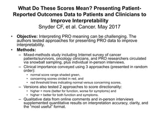 What Do These Scores Mean? Presenting Patient-
Reported Outcomes Data to Patients and Clinicians to
Improve Interpretability
Snyder CF, et al. Cancer. May 2017
• Objective: Interpreting PRO meaning can be challenging. The
authors tested approaches for presenting PRO data to improve
interpretability.
• Methods:
– Mixed-methods study including Internet survey of cancer
patients/survivors, oncology clinicians, and PRO researchers circulated
via snowball sampling, plus individual in-person interviews.
– Clinical importance conveyed using 3 approaches (presented in random
order):
• normal score range shaded green,
• concerning scores circled in red, and
• red threshold lines indicating normal versus concerning scores.
– Versions also tested 2 approaches to score directionality:
• higher = more (better for function, worse for symptoms) and
• higher = better for both function and symptoms.
– Qualitative data from online comments and in-person interviews
supplemented quantitative results on interpretation accuracy, clarity, and
the “most useful” format.
 